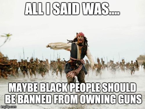 Jack Sparrow Being Chased | ALL I SAID WAS.... MAYBE BLACK PEOPLE SHOULD BE BANNED FROM OWNING GUNS | image tagged in memes,jack sparrow being chased | made w/ Imgflip meme maker