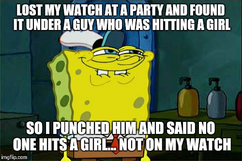 Don't You Squidward | LOST MY WATCH AT A PARTY AND FOUND IT UNDER A GUY WHO WAS HITTING A GIRL SO I PUNCHED HIM AND SAID NO ONE HITS A GIRL... NOT ON MY WATCH | image tagged in memes,dont you squidward | made w/ Imgflip meme maker
