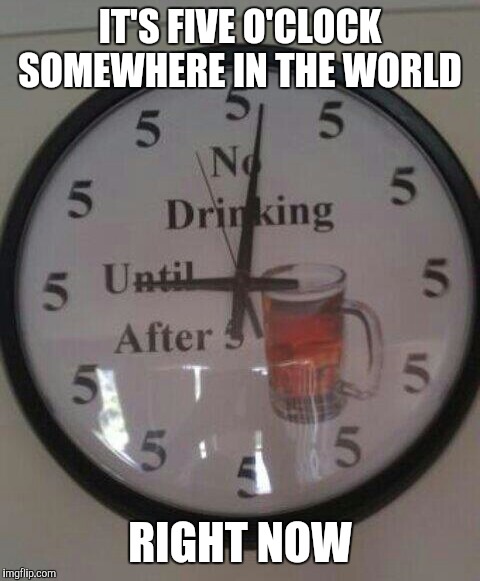 No drinking till 5 | IT'S FIVE O'CLOCK SOMEWHERE IN THE WORLD RIGHT NOW | image tagged in drinking,beer,alcohol,humor,time,world | made w/ Imgflip meme maker