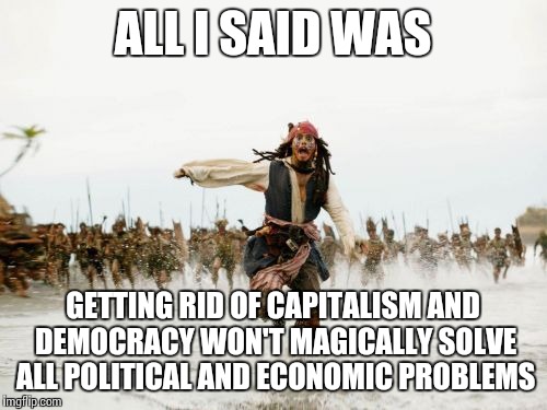 Jack Sparrow Being Chased Meme | ALL I SAID WAS GETTING RID OF CAPITALISM AND DEMOCRACY WON'T MAGICALLY SOLVE ALL POLITICAL AND ECONOMIC PROBLEMS | image tagged in memes,jack sparrow being chased | made w/ Imgflip meme maker