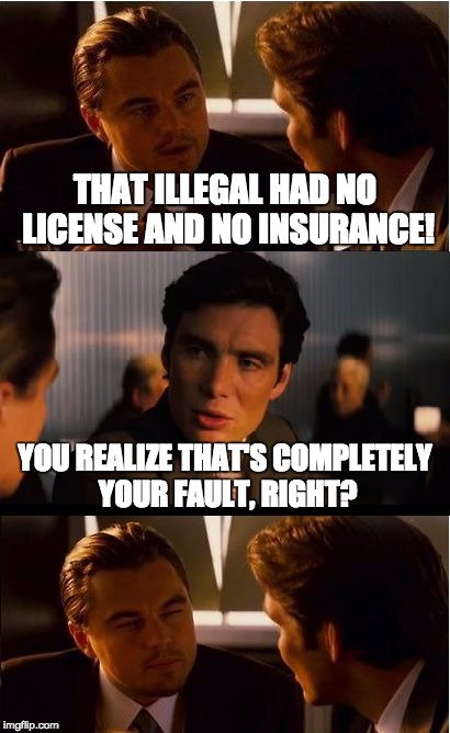 Inception Meme | THAT ILLEGAL HAD NO LICENSE AND NO INSURANCE! YOU REALIZE THAT'S COMPLETELY YOUR FAULT, RIGHT? | image tagged in memes,inception,illegals,drivers license | made w/ Imgflip meme maker