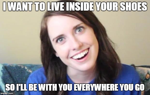 Overly Obsessed Girlfriend | I WANT TO LIVE INSIDE YOUR SHOES SO I'LL BE WITH YOU EVERYWHERE YOU GO | image tagged in overly obsessed girlfriend | made w/ Imgflip meme maker