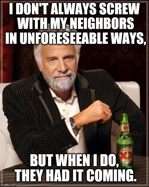 The Most Interesting Man In The World Meme | I DON'T ALWAYS SCREW WITH MY NEIGHBORS IN UNFORESEEABLE WAYS, BUT WHEN I DO, THEY HAD IT COMING. | image tagged in memes,the most interesting man in the world | made w/ Imgflip meme maker