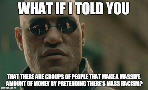 Matrix Morpheus Meme | WHAT IF I TOLD YOU THAT THERE ARE GROUPS OF PEOPLE THAT MAKE A MASSIVE AMOUNT OF MONEY BY PRETENDING THERE'S MASS RACISM? | image tagged in memes,matrix morpheus | made w/ Imgflip meme maker