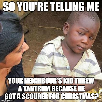 I Want Doesn't Get | SO YOU'RE TELLING ME YOUR NEIGHBOUR'S KID THREW A TANTRUM BECAUSE HE GOT A SCOURER FOR CHRISTMAS? | image tagged in memes,third world skeptical kid | made w/ Imgflip meme maker