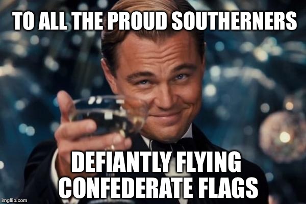 Leonardo Dicaprio Cheers Meme | TO ALL THE PROUD SOUTHERNERS DEFIANTLY FLYING CONFEDERATE FLAGS | image tagged in memes,leonardo dicaprio cheers | made w/ Imgflip meme maker