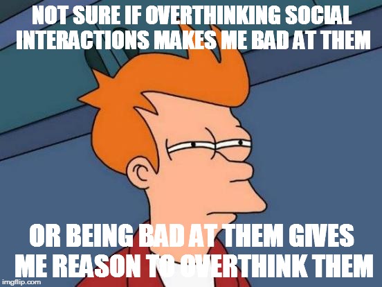 Futurama Fry Meme | NOT SURE IF OVERTHINKING SOCIAL INTERACTIONS MAKES ME BAD AT THEM OR BEING BAD AT THEM GIVES ME REASON TO OVERTHINK THEM | image tagged in memes,futurama fry | made w/ Imgflip meme maker