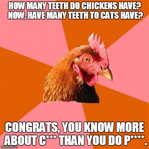 Anti Joke Chicken | HOW MANY TEETH DO CHICKENS HAVE? NOW, HAVE MANY TEETH TO CATS HAVE? CONGRATS, YOU KNOW MORE ABOUT C*** THAN YOU DO P****. | image tagged in memes,anti joke chicken | made w/ Imgflip meme maker