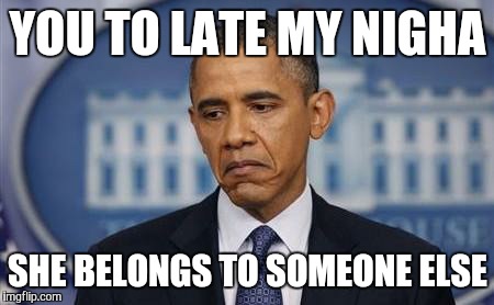 Obama Sad Face | YOU TO LATE MY NIGHA SHE BELONGS TO SOMEONE ELSE | image tagged in obama sad face | made w/ Imgflip meme maker
