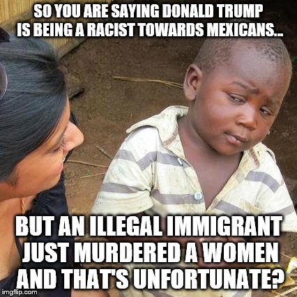 Third World Skeptical Kid | SO YOU ARE SAYING DONALD TRUMP IS BEING A RACIST TOWARDS MEXICANS... BUT AN ILLEGAL IMMIGRANT JUST MURDERED A WOMEN AND THAT'S UNFORTUNATE? | image tagged in memes,third world skeptical kid | made w/ Imgflip meme maker