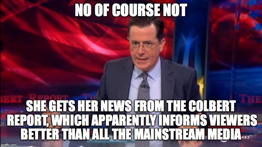 Politically Incorrect Colbert (2) | NO OF COURSE NOT SHE GETS HER NEWS FROM THE COLBERT REPORT, WHICH APPARENTLY INFORMS VIEWERS BETTER THAN ALL THE MAINSTREAM MEDIA | image tagged in politically incorrect colbert 2 | made w/ Imgflip meme maker