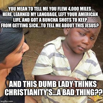 Third World Skeptical Kid Meme | AND THIS DUMB LADY THINKS CHRISTIANITY'S...A BAD THING?? YOU MEAN TO TELL ME YOU FLEW 4,000 MILES HERE, LEARNED MY LANGUAGE, LEFT YOUR AMERI | image tagged in memes,third world skeptical kid | made w/ Imgflip meme maker