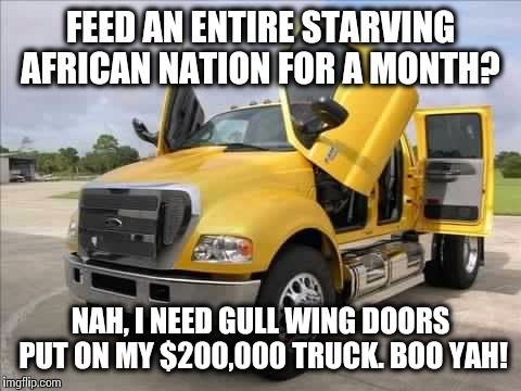 And we wonder why the world hates us... | FEED AN ENTIRE STARVING AFRICAN NATION FOR A MONTH? NAH, I NEED GULL WING DOORS PUT ON MY $200,000 TRUCK. BOO YAH! | image tagged in truck,memes | made w/ Imgflip meme maker