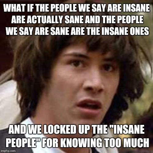 Conspiracy Keanu Meme | WHAT IF THE PEOPLE WE SAY ARE INSANE ARE ACTUALLY SANE AND THE PEOPLE WE SAY ARE SANE ARE THE INSANE ONES AND WE LOCKED UP THE "INSANE PEOPL | image tagged in memes,conspiracy keanu | made w/ Imgflip meme maker