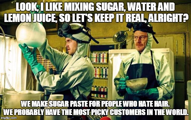 breaking bad | LOOK, I LIKE MIXING SUGAR, WATER AND LEMON JUICE, SO LET'S KEEP IT REAL, ALRIGHT? WE MAKE SUGAR PASTE FOR PEOPLE WHO HATE HAIR. WE PROBABLY  | image tagged in breaking bad | made w/ Imgflip meme maker