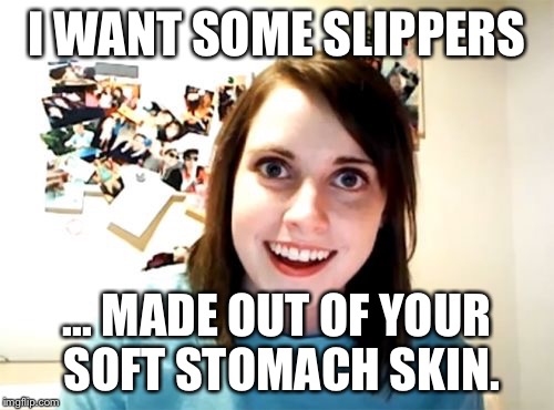 Overly Attached Girlfriend | I WANT SOME SLIPPERS ... MADE OUT OF YOUR SOFT STOMACH SKIN. | image tagged in memes,overly attached girlfriend | made w/ Imgflip meme maker