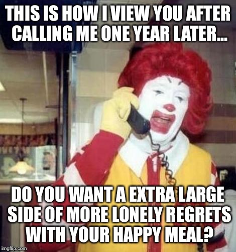 Ronald Macdonnald call | THIS IS HOW I VIEW YOU AFTER CALLING ME ONE YEAR LATER... DO YOU WANT A EXTRA LARGE SIDE OF MORE LONELY REGRETS WITH YOUR HAPPY MEAL? | image tagged in ronald macdonnald call | made w/ Imgflip meme maker