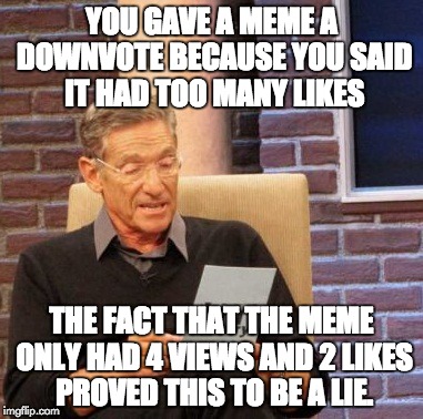 Maury Lie Detector | YOU GAVE A MEME A DOWNVOTE BECAUSE YOU SAID IT HAD TOO MANY LIKES THE FACT THAT THE MEME ONLY HAD 4 VIEWS AND 2 LIKES PROVED THIS TO BE A LI | image tagged in memes,maury lie detector | made w/ Imgflip meme maker