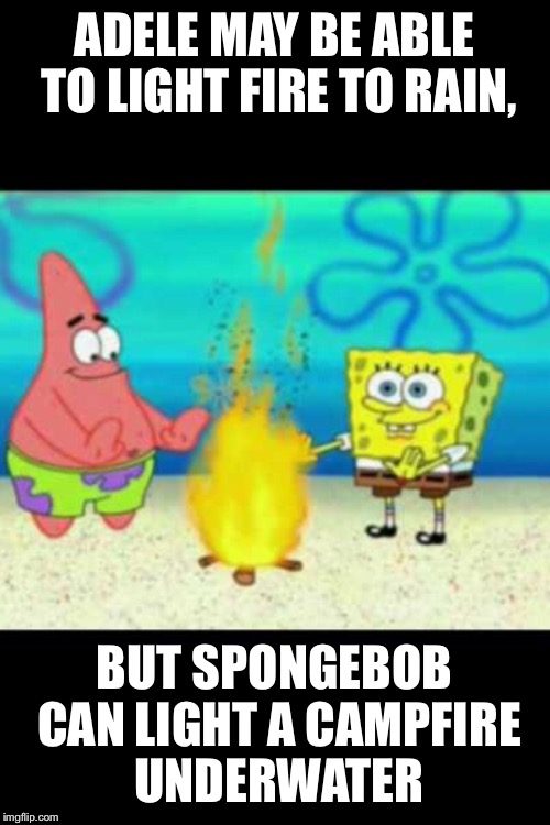 Adele aint got nothing on spongebob XD | ADELE MAY BE ABLE TO LIGHT FIRE TO RAIN, BUT SPONGEBOB CAN LIGHT A CAMPFIRE UNDERWATER | image tagged in spongebob | made w/ Imgflip meme maker