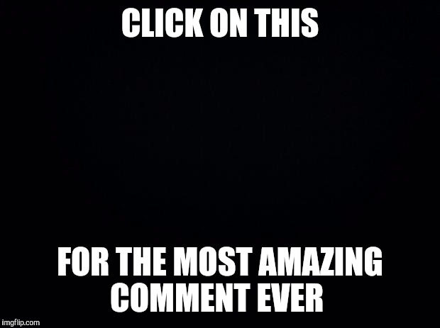 I just had to! | CLICK ON THIS FOR THE MOST AMAZING COMMENT EVER | image tagged in black background,funny,memes,rick rolled | made w/ Imgflip meme maker