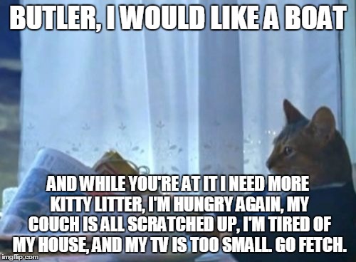 I Should Buy A Boat Cat | BUTLER, I WOULD LIKE A BOAT AND WHILE YOU'RE AT IT I NEED MORE KITTY LITTER, I'M HUNGRY AGAIN, MY COUCH IS ALL SCRATCHED UP, I'M TIRED OF MY | image tagged in memes,i should buy a boat cat | made w/ Imgflip meme maker
