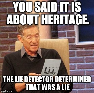 Maury Lie Detector | YOU SAID IT IS ABOUT HERITAGE. THE LIE DETECTOR DETERMINED THAT WAS A LIE | image tagged in memes,maury lie detector | made w/ Imgflip meme maker