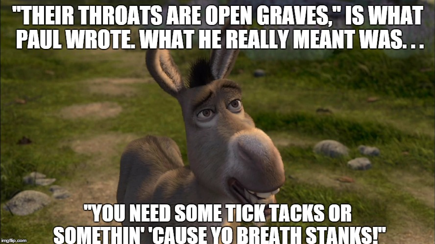 "THEIR THROATS ARE OPEN GRAVES," IS WHAT PAUL WROTE. WHAT HE REALLY MEANT WAS. . . "YOU NEED SOME TICK TACKS OR SOMETHIN' 'CAUSE YO BREATH S | image tagged in bible | made w/ Imgflip meme maker