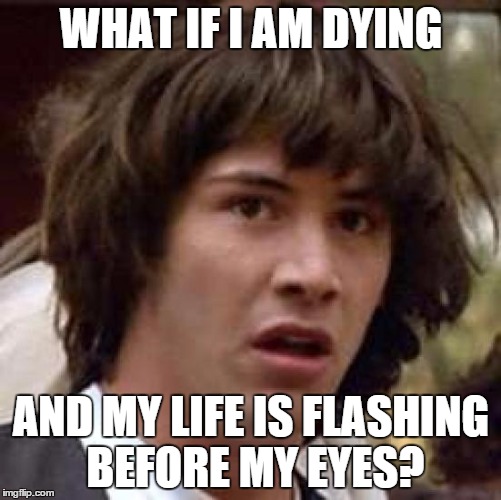 Was thinking about this. | WHAT IF I AM DYING AND MY LIFE IS FLASHING BEFORE MY EYES? | image tagged in memes,conspiracy keanu | made w/ Imgflip meme maker
