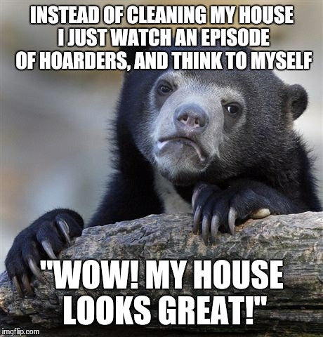 Confession Bear | INSTEAD OF CLEANING MY HOUSE I JUST WATCH AN EPISODE OF HOARDERS, AND THINK TO MYSELF "WOW! MY HOUSE LOOKS GREAT!" | image tagged in memes,confession bear | made w/ Imgflip meme maker