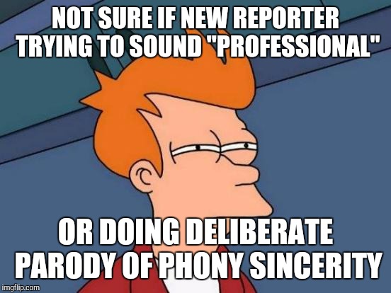 Back to U2 | NOT SURE IF NEW REPORTER TRYING TO SOUND "PROFESSIONAL" OR DOING DELIBERATE PARODY OF PHONY SINCERITY | image tagged in memes,futurama fry | made w/ Imgflip meme maker