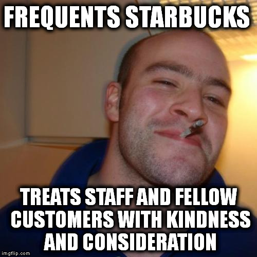 Good Guy Greg Meme | FREQUENTS STARBUCKS TREATS STAFF AND FELLOW CUSTOMERS WITH KINDNESS AND CONSIDERATION | image tagged in memes,good guy greg | made w/ Imgflip meme maker
