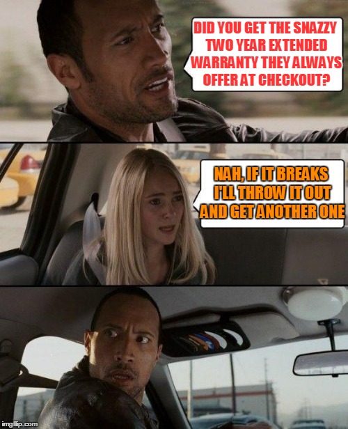That's what I tell them... | DID YOU GET THE SNAZZY TWO YEAR EXTENDED WARRANTY THEY ALWAYS OFFER AT CHECKOUT? NAH, IF IT BREAKS I'LL THROW IT OUT AND GET ANOTHER ONE | image tagged in memes,the rock driving | made w/ Imgflip meme maker