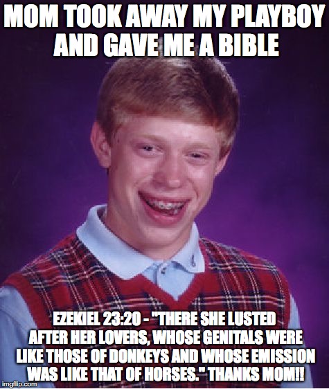 Bad Luck Brian | MOM TOOK AWAY MY PLAYBOY AND GAVE ME A BIBLE EZEKIEL 23:20 - "THERE SHE LUSTED AFTER HER LOVERS, WHOSE GENITALS WERE LIKE THOSE OF DONKEYS A | image tagged in memes,bad luck brian,christianity,bible | made w/ Imgflip meme maker