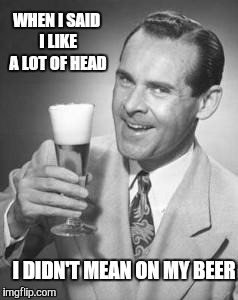Guy Beer | WHEN I SAID I LIKE A LOT OF HEAD I DIDN'T MEAN ON MY BEER | image tagged in guy beer | made w/ Imgflip meme maker