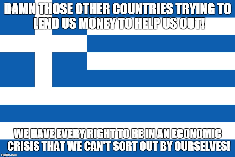 Greek Logic... | DAMN THOSE OTHER COUNTRIES TRYINGTO LEND US MONEY TO HELP US OUT! WE HAVE EVERY RIGHT TO BE IN AN ECONOMIC CRISIS THAT WE CAN'T SORT OUT BY | image tagged in memes,greece,economy,news,crisis,funny memes | made w/ Imgflip meme maker
