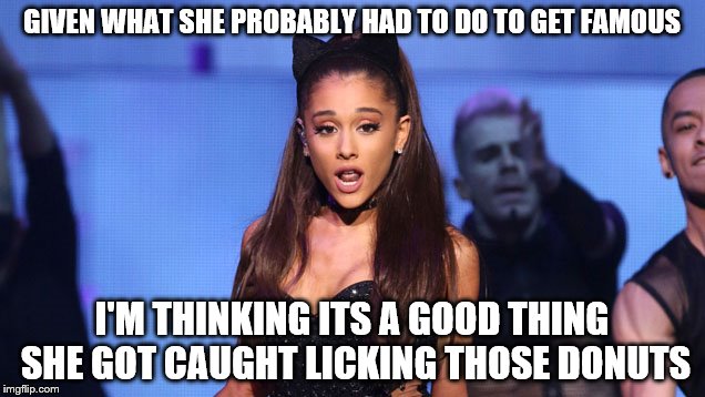 Hey, I'm just trying to help folks ... | GIVEN WHAT SHE PROBABLY HAD TO DO TO GET FAMOUS I'M THINKING ITS A GOOD THING SHE GOT CAUGHT LICKING THOSE DONUTS | image tagged in ariana grande | made w/ Imgflip meme maker