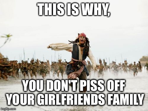 Jack Sparrow Being Chased | THIS IS WHY, YOU DON'T PISS OFF YOUR GIRLFRIENDS FAMILY | image tagged in memes,jack sparrow being chased | made w/ Imgflip meme maker