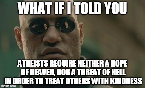 It's called ethics. | WHAT IF I TOLD YOU ATHEISTS REQUIRE NEITHER A HOPE OF HEAVEN, NOR A THREAT OF HELL IN ORDER TO TREAT OTHERS WITH KINDNESS | image tagged in memes,matrix morpheus | made w/ Imgflip meme maker