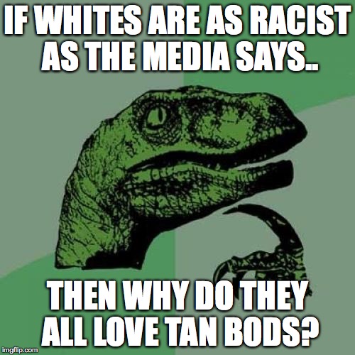 racism at an all time high and the economy fucked up | IF WHITES ARE AS RACIST AS THE MEDIA SAYS.. THEN WHY DO THEY ALL LOVE TAN BODS? | image tagged in memes,philosoraptor,racism,fox news,my nigga | made w/ Imgflip meme maker