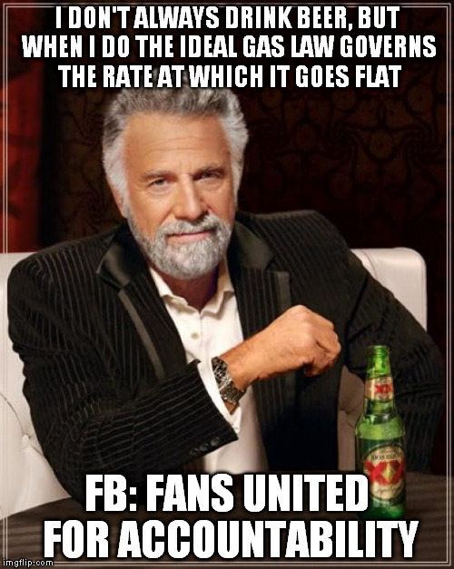 The Most Interesting Man In The World Meme | I DON'T ALWAYS DRINK BEER, BUT WHEN I DO THE IDEAL GAS LAW GOVERNS THE RATE AT WHICH IT GOES FLAT FB: FANS UNITED FOR ACCOUNTABILITY | image tagged in memes,the most interesting man in the world | made w/ Imgflip meme maker