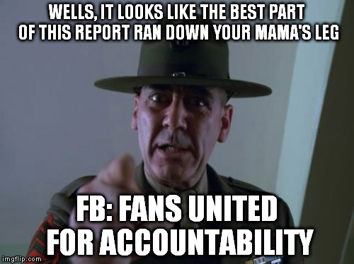 Sergeant Hartmann Meme | WELLS, IT LOOKS LIKE THE BEST PART OF THIS REPORT RAN DOWN YOUR MAMA'S LEG FB: FANS UNITED FOR ACCOUNTABILITY | image tagged in memes,sergeant hartmann | made w/ Imgflip meme maker