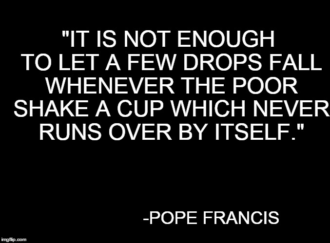blank black | "IT IS NOT ENOUGH TO LET A FEW DROPS FALL WHENEVER THE POOR SHAKE A CUP WHICH NEVER RUNS OVER BY ITSELF." -POPE FRANCIS | image tagged in blank black | made w/ Imgflip meme maker