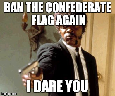 Now They Are Going After The Mississippi State Flag! Give It A Rest Already!  | BAN THE CONFEDERATE FLAG AGAIN I DARE YOU | image tagged in memes,say that again i dare you,confederate flag | made w/ Imgflip meme maker