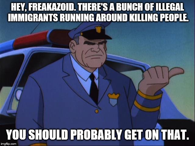 Cosgrove Wanna Get an X? | HEY, FREAKAZOID. THERE'S A BUNCH OF ILLEGAL IMMIGRANTS RUNNING AROUND KILLING PEOPLE. YOU SHOULD PROBABLY GET ON THAT. | image tagged in cosgrove wanna get an x | made w/ Imgflip meme maker