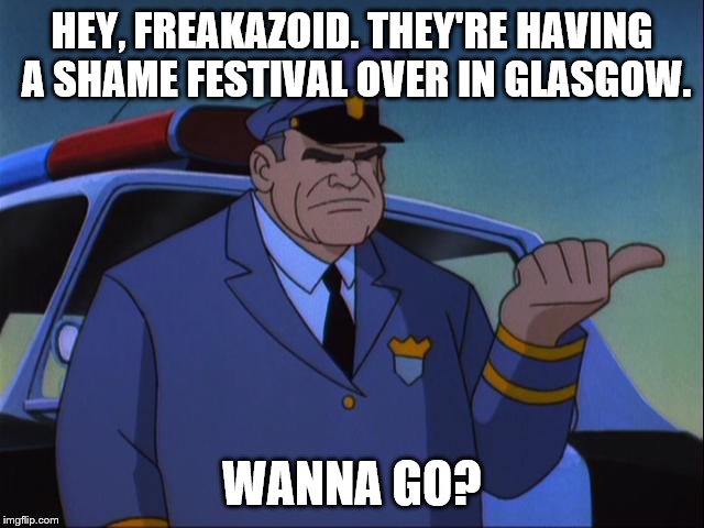 Cosgrove Wanna Get an X? | HEY, FREAKAZOID. THEY'RE HAVING A SHAME FESTIVAL OVER IN GLASGOW. WANNA GO? | image tagged in cosgrove wanna get an x | made w/ Imgflip meme maker