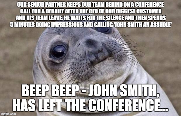 Awkward Moment Sealion | OUR SENIOR PARTNER KEEPS OUR TEAM BEHIND ON A CONFERENCE CALL FOR A DEBRIEF AFTER THE CFO OF OUR BIGGEST CUSTOMER AND HIS TEAM LEAVE. HE WAI | image tagged in memes,awkward moment sealion,AdviceAnimals | made w/ Imgflip meme maker