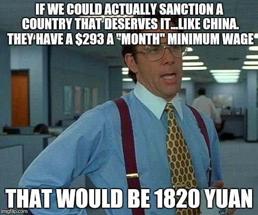 They're blatant slave laborers and elite communists. Why are we doing business with them. | IF WE COULD ACTUALLY SANCTION A COUNTRY THAT DESERVES IT...LIKE CHINA. THEY HAVE A $293 A "MONTH" MINIMUM WAGE THAT WOULD BE 1820 YUAN | image tagged in memes,that would be great | made w/ Imgflip meme maker