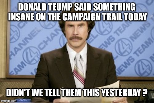 Ron Burgundy | DONALD TEUMP SAID SOMETHING INSANE ON THE CAMPAIGN TRAIL TODAY DIDN'T WE TELL THEM THIS YESTERDAY ? | image tagged in memes,ron burgundy | made w/ Imgflip meme maker