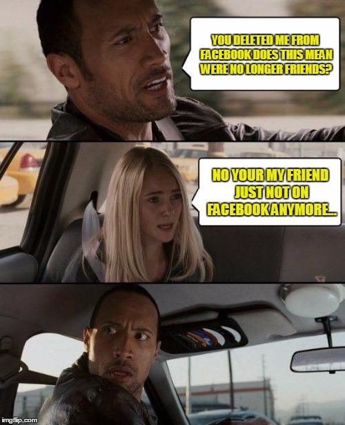 The Rock Gets Deleted | YOU DELETED ME FROM FACEBOOK DOES THIS MEAN WERE NO LONGER FRIENDS? NO YOUR MY FRIEND JUST NOT ON FACEBOOK ANYMORE... | image tagged in memes,the rock driving,friends,facebook,enemies | made w/ Imgflip meme maker