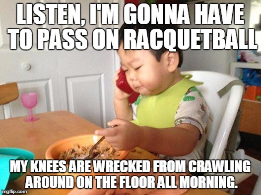 No Bullshit Business Baby | LISTEN, I'M GONNA HAVE TO PASS ON RACQUETBALL MY KNEES ARE WRECKED FROM CRAWLING AROUND ON THE FLOOR ALL MORNING. | image tagged in memes,no bullshit business baby | made w/ Imgflip meme maker